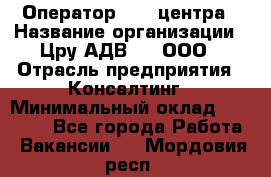 Оператор Call-центра › Название организации ­ Цру АДВ777, ООО › Отрасль предприятия ­ Консалтинг › Минимальный оклад ­ 50 000 - Все города Работа » Вакансии   . Мордовия респ.
